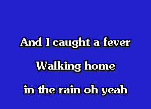 And I caught a fever
Walking home

in the rain oh yeah