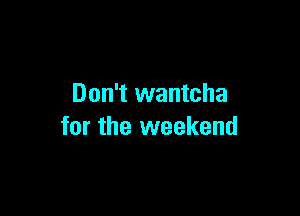 Don't wantcha

for the weekend