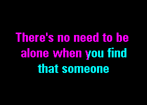 There's no need to be

alone when you find
that someone