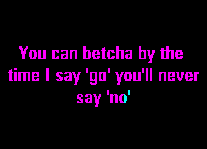 You can betcha by the

time I say 'go' you'll never
say 'no'