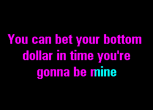 You can bet your bottom

dollar in time you're
gonna be mine