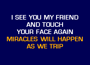 I SEE YOU MY FRIEND
AND TOUCH
YOUR FACE AGAIN
MIRACLES WILL HAPPEN
AS WE TRIP