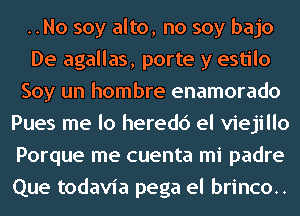 ..No soy alto, no soy bajo
De agallas, porte y estilo
Soy un hombre enamorado
Pues me lo heredc') el viejillo
Porque me cuenta mi padre
Que todavia pega el brinco..