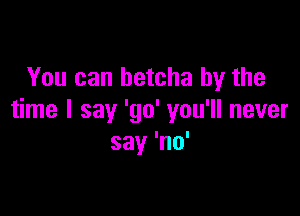 You can betcha by the

time I say 'go' you'll never
say 'no'