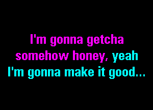 I'm gonna getcha

somehow honey, yeah
I'm gonna make it good...