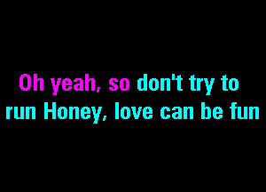 Oh yeah. so don't try to

run Honey, love can be fun