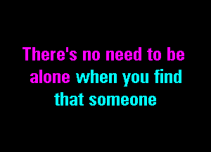 There's no need to be

alone when you find
that someone