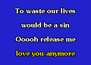 To waste our lives
would be a sin

Ooooh release me

love you anymore