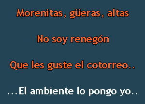 Morenitas, giieras, altas
No soy renegc'm
Que les guste el cotorreo..

...El ambiente lo pongo yo..