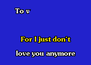 For I just don't

love you anymore