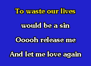 To waste our lives
would be a sin

Ooooh release me

And let me love again