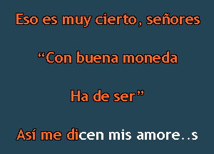 Eso es muy cierto, seriores
Con buena moneda
Ha de ser

Asi me dicen mis amore..s