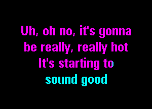 Uh, oh no, it's gonna
be really. really hot

It's starting to
sound good