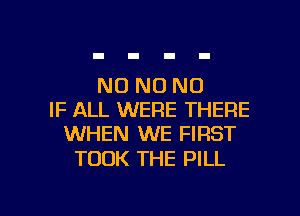 N0 N0 N0
IF ALL WERE THERE
WHEN WE FIRST

TOOK THE PILL

g