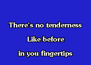 There's no tenderness

Like before

in you fingertips