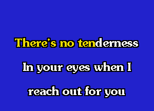There's no tenderness

In your eyes when I

reach out for you