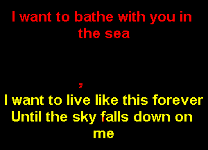 I want to bathe with you in
the sea

I

I want t0 live like this forever
Until the sky falls down on
me