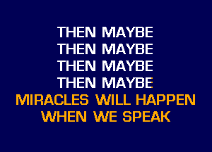THEN MAYBE
THEN MAYBE
THEN MAYBE
THEN MAYBE
MIRACLES WILL HAPPEN
WHEN WE SPEAK