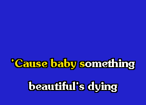 'Cause baby something

beautiful's dying