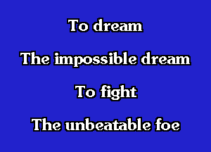 To dream

The impossible dream

To fight

The unbeatable foe