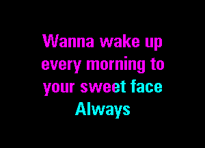 Wanna wake up
every morning to

your sweet face
Always
