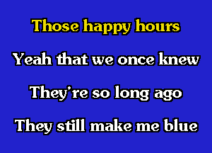 Those happy hours
Yeah that we once knew

They're so long ago

They still make me blue