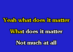 Yeah what does it matter
What does it matter

Not much at all