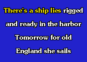 There's a ship lies rigged
and ready in the harbor
Tomorrow for old

England she sails