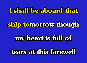 I shall be aboard that

ship tomorrow though
my heart is full of

tears at this farewell