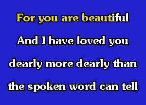 For you are beautiful
And I have loved you
dearly more dearly than

the spoken word can tell