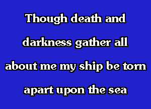 Though death and
darkness gather all
about me my ship be torn

apart upon the sea