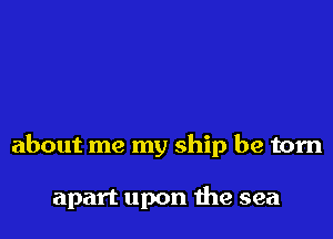 about me my ship be torn

apart upon me sea