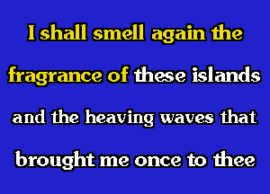 I shall smell again the
fragrance of these islands

and the heaving waves that

brought me once to thee