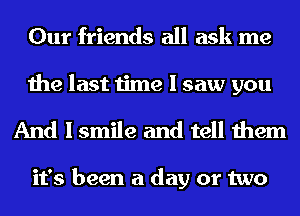 Our friends all ask me

the last time I saw you
And I smile and tell them

it's been a day or two