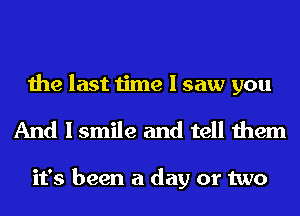 the last time I saw you
And I smile and tell them

it's been a day or two