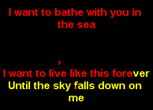 I want to bathe with you in
the sea

I

I want to live like this forever
Until the sky falls down on
me
