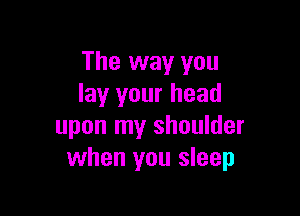 The way you
lay your head

upon my shoulder
when you sleep