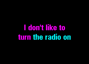 I don't like to

turn the radio on