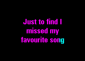 Just to find I

missed my
favourite song