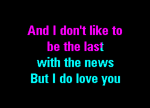 And I don't like to
be the last

with the news
But I do love you