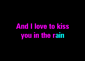 And I love to kiss

you in the rain