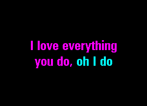 I love everything

you (10. oh I do