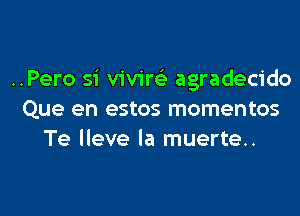 ..Pero si viviw agradecido

Que en estos mementos
Te lleve la muerte..