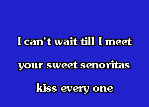 I can't wait till I meet

your sweet senoritas

kiss every one