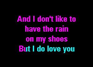 And I don't like to
have the rain

on my shoes
But I do love you