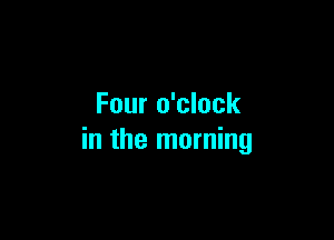Four o'clock

in the morning