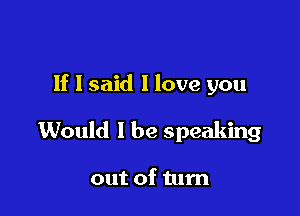 If I said I love you

Would I be speaking

out of tum
