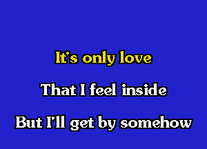 It's only love

That I feel inside

But I'll get by somehow