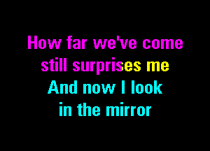 How far we've come
still surprises me

And now I look
in the mirror