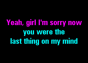 Yeah, girl I'm sorry now

you were the
last thing on my mind